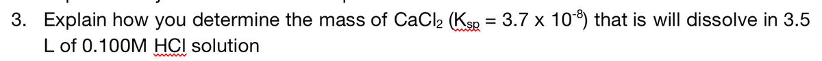 3. Explain how you determine the mass of CaCl2 (Ksp = 3.7 x 10) that is will dissolve in 3.5
L of 0.100M HCI solution
www
