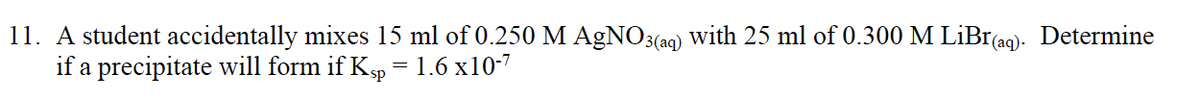 11. A student accidentally mixes 15 ml of 0.250 M AgNO3(aq) with 25 ml of 0.300 M LiBr(ag). Determine
if a precipitate will form if Kp
1.6 x10-7
