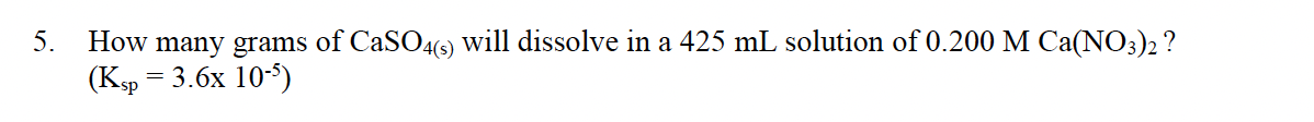 5.
How many grams of CaSO4(6) Will dissolve in a 425 mL solution of 0.200 M Ca(NO3)2 ?
(Ksp
3D 3.6х 10-)
