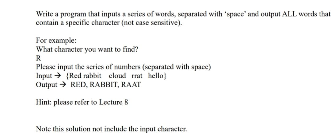 Write a program that inputs a series of words, separated with 'space' and output ALL words that
contain a specific character (not case sensitive)
For example:
What character you want to find?
R
Please input the series of numbers (separated with space)
Input Red rabbit cloud rrat hello}
Output RED, RABBIT, RAAT
Hint: please refer to Lecture 8
Note this solution not include the input character
