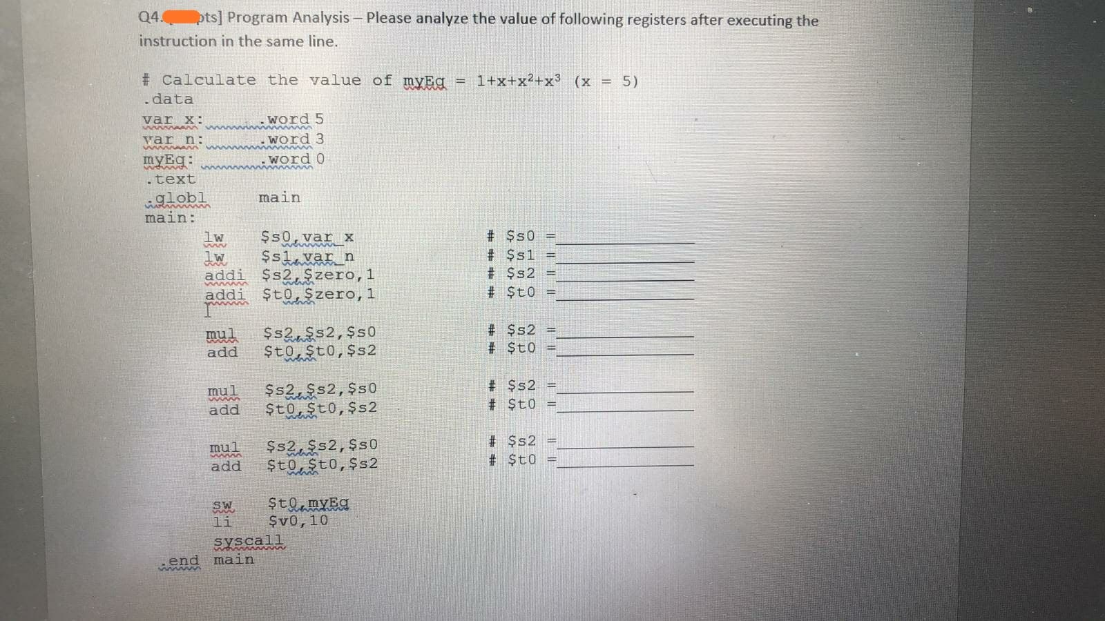 Q4.
pts] Program Analysis - Please analyze the value of following registers after executing the
instruction in the same line.
# Calculate the value of myEg
= 1+x+ x2+ x3 (x =5)
.data
word
var x:
. Word 3
var n:
word 0
myEg:
.text
19lobl
main:
main
$s0,var x
Sslavar n
addi $s2, $zero, 1
addi $t0,$zero, 1
# $s0 =
lw
# $s1
# $s2 =
# $t0 =
$s2s2,$s0
Sto Sto, $s2
# $s2 =
# St0 =
mul
add
$s2 =
# $t0 =
Ss2Ss2, $s0
Sto, $to,$s2
mul
add
# $s2
$s2s2, $s0
$t0, $to, $s2
mul
$t0
add
$t0myEa
$v0,10
SW
li
main
