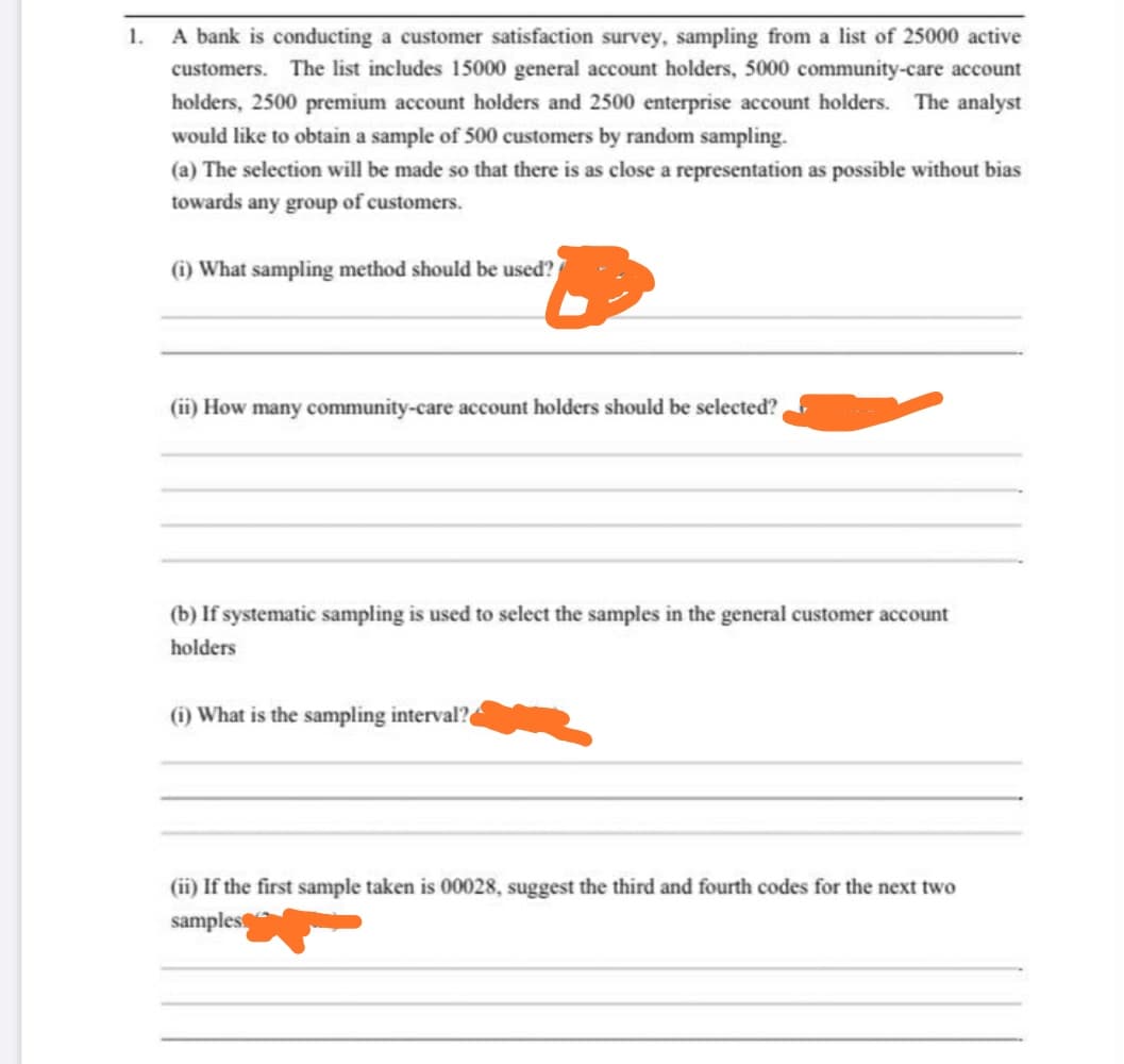 1.
A bank is conducting a customer satisfaction survey, sampling from a list of 25000 active
customers. The list includes 15000 general account holders, 5000 community-care account
holders, 2500 premium account holders and 2500 enterprise account holders. The analyst
would like to obtain a sample of 500 customers by random sampling.
(a) The selection will be made so that there is as close a representation as possible without bias
towards any group of customers
(i) What sampling method should be used?
(ii) How many community-care account holders should be selected?
(b) If systematic sampling is used to select the samples in the general customer account
holders
(i) What is the sampling interval?
(ii) If the first sample taken is 00028, suggest the third and fourth codes for the next two
samples
