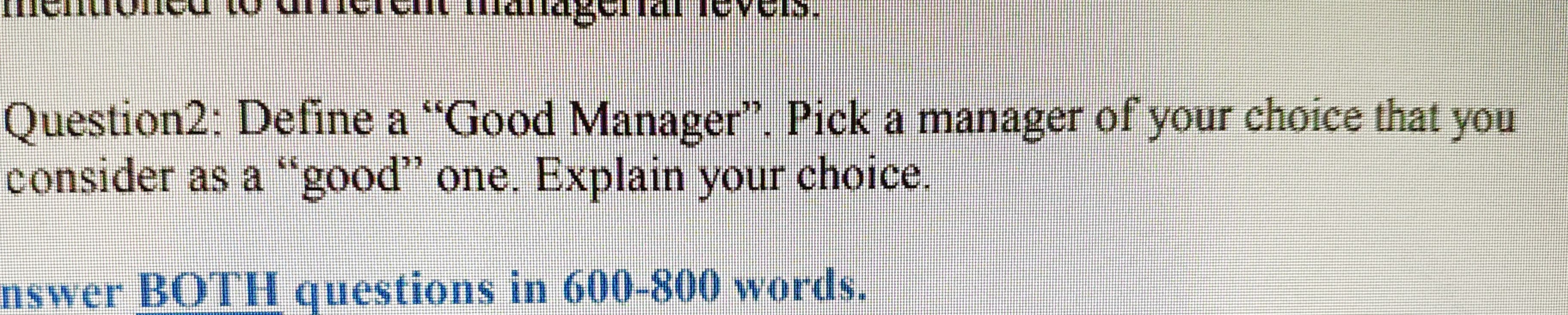 Question2: Define a "Good Manager". Pick a manager of your choice that you
consider as a "good" one. Explain your choice.
nswer BOTl questions in 600-800 words.
