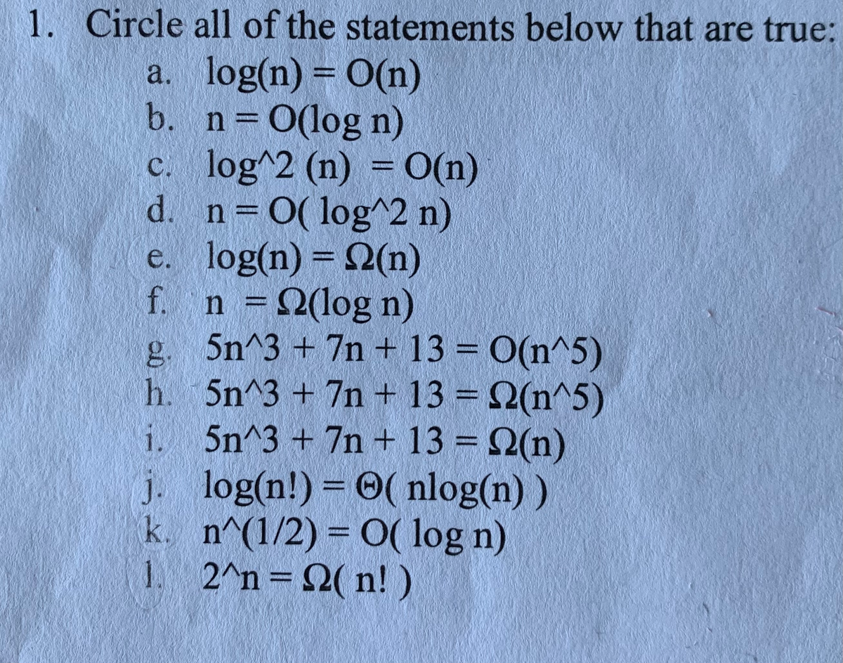 1. Circle all of the statements below that are true:
a. log(n) = 0(n)
b. n 0(log n)
c. log^2 (n) =O(n)
d. n 0( log^2 n)
e. log(n) = 2(n)
f. n =2(log n)
g. 5n^3 +7n + 13 = 0(n^5)
h. 5n^3 +7n + 13 = 2(n^5)
i. 5n^3 + 7n + 13 = 2(n)
j. log(n!) = 0( nlog(n) )
k. n^(1/2) = 0( log n)
1 2^n 2( n!)
%3D
