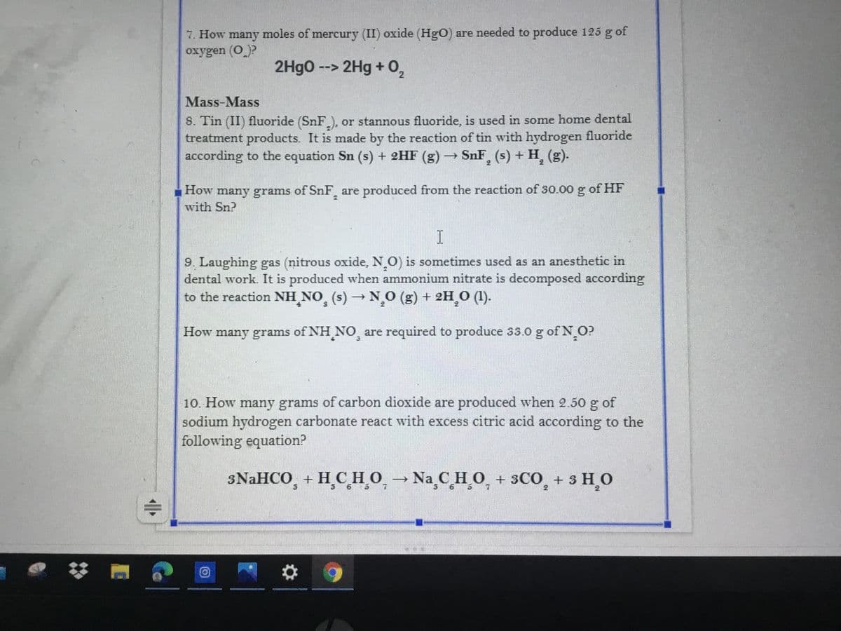 7. How many moles of mercury (II) oxide (HgO) are needed to produce 125 g of
oxygen (O)?
2Hgo --> 2Hg + 0,
Mass-Mass
8. Tin (II) fluoride (SnF ), or stannous fluoride, is used in some home dental
treatment products. It is made by the reaction of tin with hydrogen fluoride
according to the equation Sn (s) + 2HF (g) SnF, (s) + H, (g)-
of HF
How many grams of SnF are produced from the reaction of 30.00o g
with Sn?
9. Laughing gas (nitrous oxide, N O) is sometimes used as an anesthetic in
dental work. It is produced when ammonium nitrate is decomposed according
to the reaction NH NO, (s) N,O (g) + 2H 0 ().
How many grams of NH NO, are required to produce 33.0 g of N O?
10. How many grams of carbon dioxide are produced when 2.50 g of
sodium hydrogen carbonate react with excess citric acid according to the
following equation?
3NAHCO, + H,CH_O, Na C H O + 3CO, + 3 HO
业
