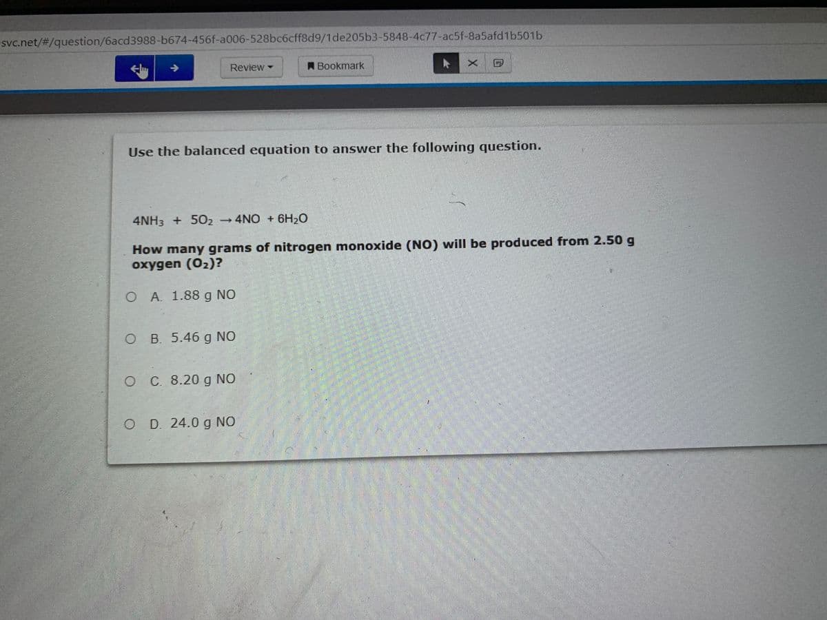 svc.net/%#3/question/6acd3988-b674-456f-a006-528bc6cff8d9/1de205b3-5848-4c77-ac5f-8a5afd1b501b
x 曰
->
Review -
A Bookmark
Use the balanced equation to answer the following question.
4NH3 + 502
→4NO + 6H20
How many grams of nitrogen monoxide (NO) will be produced from 2.50 g
oxygen (02)?
O A 1.88 g NO
O B. 5.46 g NO
OC 8.20 g NO
D. 24.0 g NO
