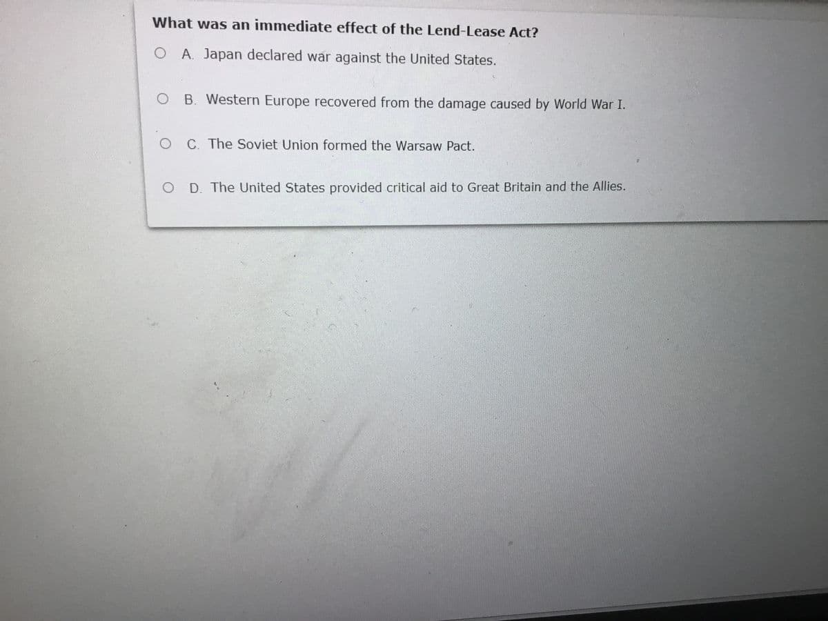 What was an immediate effect of the Lend-Lease Act?
O A. Japan declared war against the United States.
B. Western Europe recovered from the damage caused by World War I.
O C. The Soviet Union formed the Warsaw Pact.
O D. The United States provided critical aid to Great Britain and the Allies.
