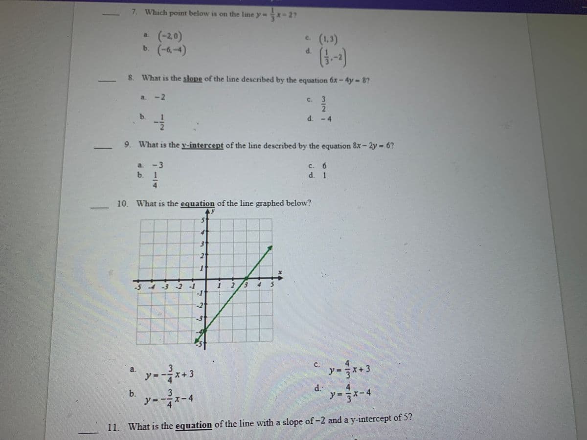 7. Which point below is on the line y x-27
a (-20)
b. (-6,-4)
c. (1,3)
C.
d.
8. What is the slope of the line described by the equation 6x-4y 87
a. -2
C. 3
b.
-4
9. What is the y-intercept of the line described by the equation 8x- 2y 6?
%3D
a. -3
C.
c. 6
.
b. 1
d. 1
10. What is the equation of the line graphed below?
21
-54
-2 -1
2/3
-2
-31
a.
3
C.
y=
5x+3
y-
X+3
4
d.
y = 3*
b.
X-4
I-4
11. What is the equation of the line with a slope of m2 and a y-intercept of 5?
