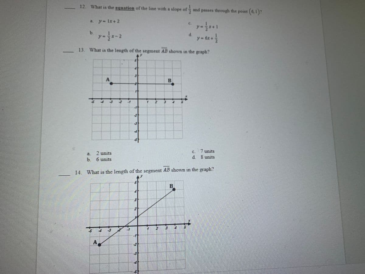 12. What is the equation of the line with a slope of
and passes through the point (6,1)?
a. y- 1x+2
C.
y
b.
d.
y-6x+
X-2
13. What is the length of the segment AB shown in the graph?
B
c. 7 units
d. S units
a.
2 units
b. 6 units
14. What is the length of the segment AB shown in the graph?
A
-3
