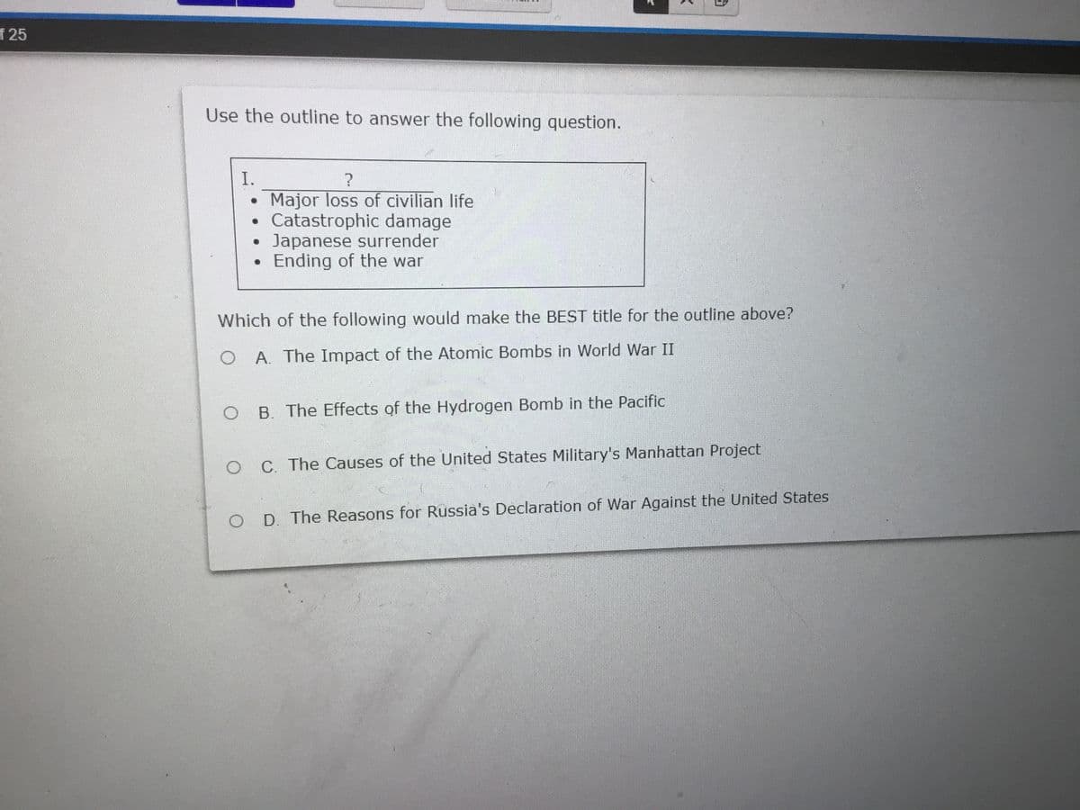 f 25
Use the outline to answer the following question.
I.
Major loss of civilian life
Catastrophic damage
Japanese surrender
Ending of the war
Which of the following would make the BEST title for the outline above?
A. The Impact of the Atomic Bombs in World War II
B. The Effects of the Hydrogen Bomb in the Pacific
C. The Causes of the United States Military's Manhattan Project
D. The Reasons for Russia's Declaration of War Against the United States
