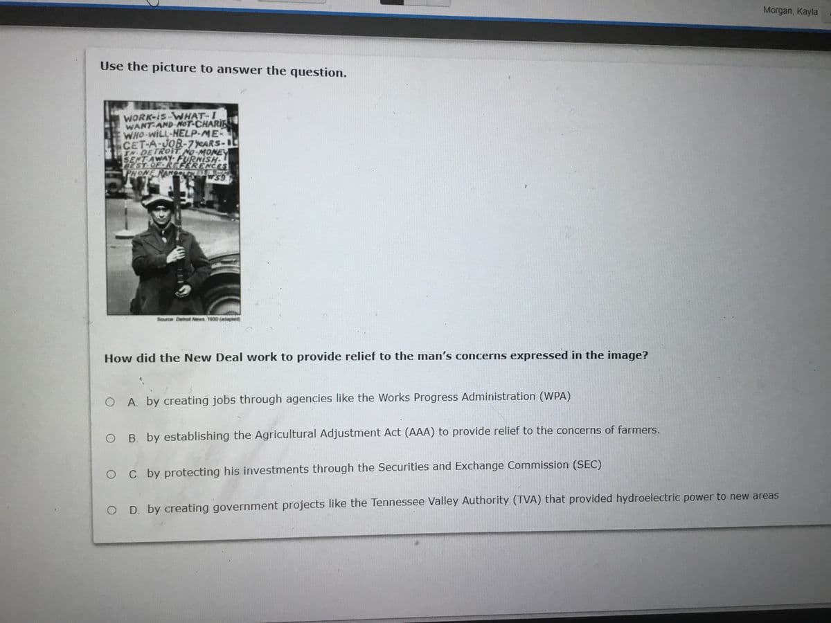 Morgan, Kayla
Use the picture to answer the question.
WORK-is-WHAT-I
WANT-AND NoT-CHARIT
WHO-WILL-HELP-ME
CET-A-JOB-7YCARS-I
TDETROITO MONEY
SENTAWAY FURNISH.
IDE-REFERENCES
Source Detrol News 1930 (adape
How did the New Deal work to provide relief to the man's concerns expressed in the image?
O A. by creating jobs through agencies like the Works Progress Administration (WPA)
B. by establishing the Agricultural Adjustment Act (AAA) to provide relief to the concerns of farmers.
C. by protecting his investments through the Securities and Exchange Commission (SEC)
O D. by creating government projects like the Tennessee Valley Authority (TVA) that provided hydroelectric power to new areas
