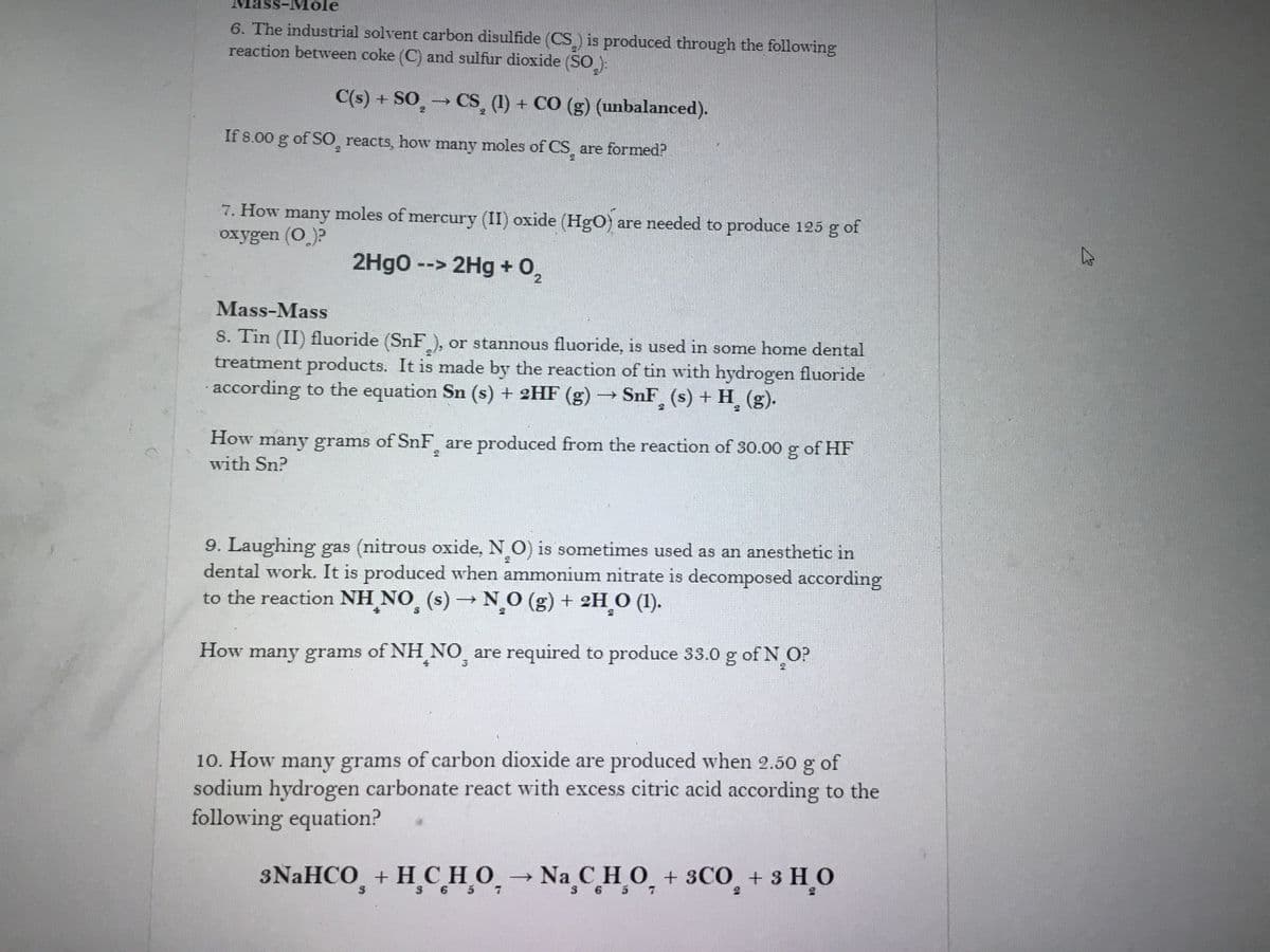 Mole
6. The industrial solvent carbon disulfide (CS) is produced through the following
reaction between coke (C) and sulfur dioxide (SO ):
C(s) + SO̟
→CS (1) + CO (g) (unbalanced).
If 8.00 g of S0, reacts, how many moles of CS, are formed?
7. How many moles of mercury (II) oxide (HgO) are needed to produce 125 g of
oxygen (O)?
2Hgo --> 2Hg + 02
Mass-Mass
S. Tin (II) fluoride (SnF), or stannous fluoride, is used in some home dental
treatment products. It is made by the reaction of tin with hydrogen fluoride
according to the equation Sn (s) + 2HF (g) → SnF (s) + H (g).
How many grams of SnF, are produced from the reaction of 30.00 g of HF
with Sn?
9. Laughing gas (nitrous oxide, N O) is sometimes used as an anesthetic in
dental work. It is produced when ammonium nitrate is decomposed according
to the reaction NH NO (s) → NO (g) + 2H O (1).
How many grams of NH NO are required to produce 33.0 g of N O?
4
10. How many grams of carbon dioxide are produced when 2.50
sodium hydrogen carbonate react with excess citric acid according to the
following equation?
of
3NaHCO, + H CHO
,→
Na CHO + 3CO, + 3 HO
3 6 5
3 6 5 7
