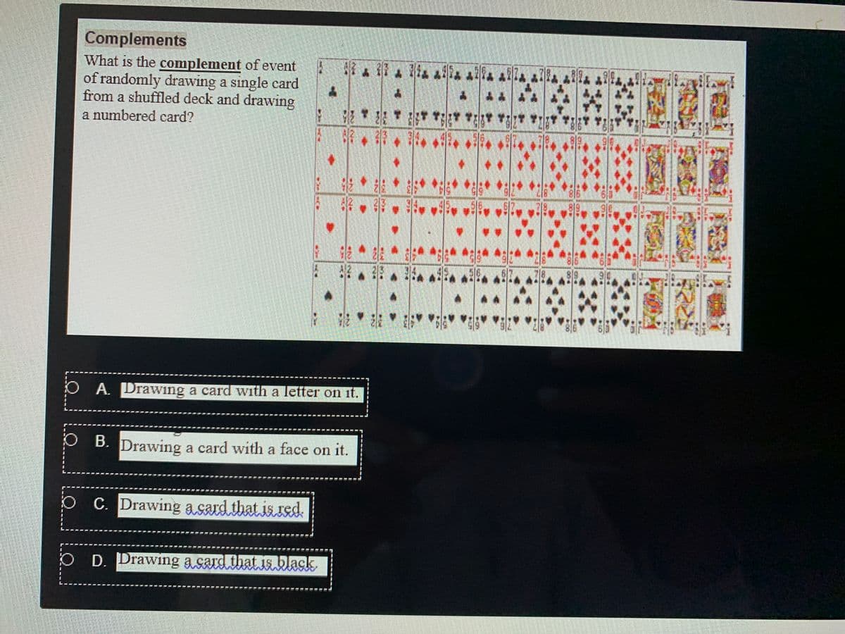 Complements
What is the complement of event 4 alla alla AR a!
of randomly drawing a single card
from a shuffled deck and drawing
a numbered card?
54
;,报" " " "" R
O A. Drawing a card with a letter on it.
P B. Drawing a card with a face on it.
O C. Drawing a sard that isred,
O D. Drawing a card that is black
