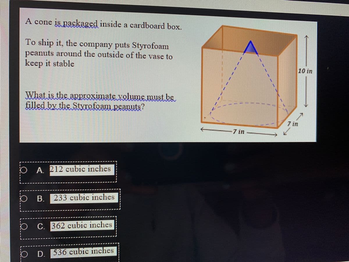 A cone is packaged inside a cardboard box.
To ship it, the company puts Styrofoam
peanuts around the outside of the vase to
keep it stable
10 in
What is the approximate volume must be
filled by the Styrofoam peanuts?
/7 in
7 in
O A 212 cubic inches
B. 233 cubic inches
C. 362 cubic inches
D. 536 cubic inches
