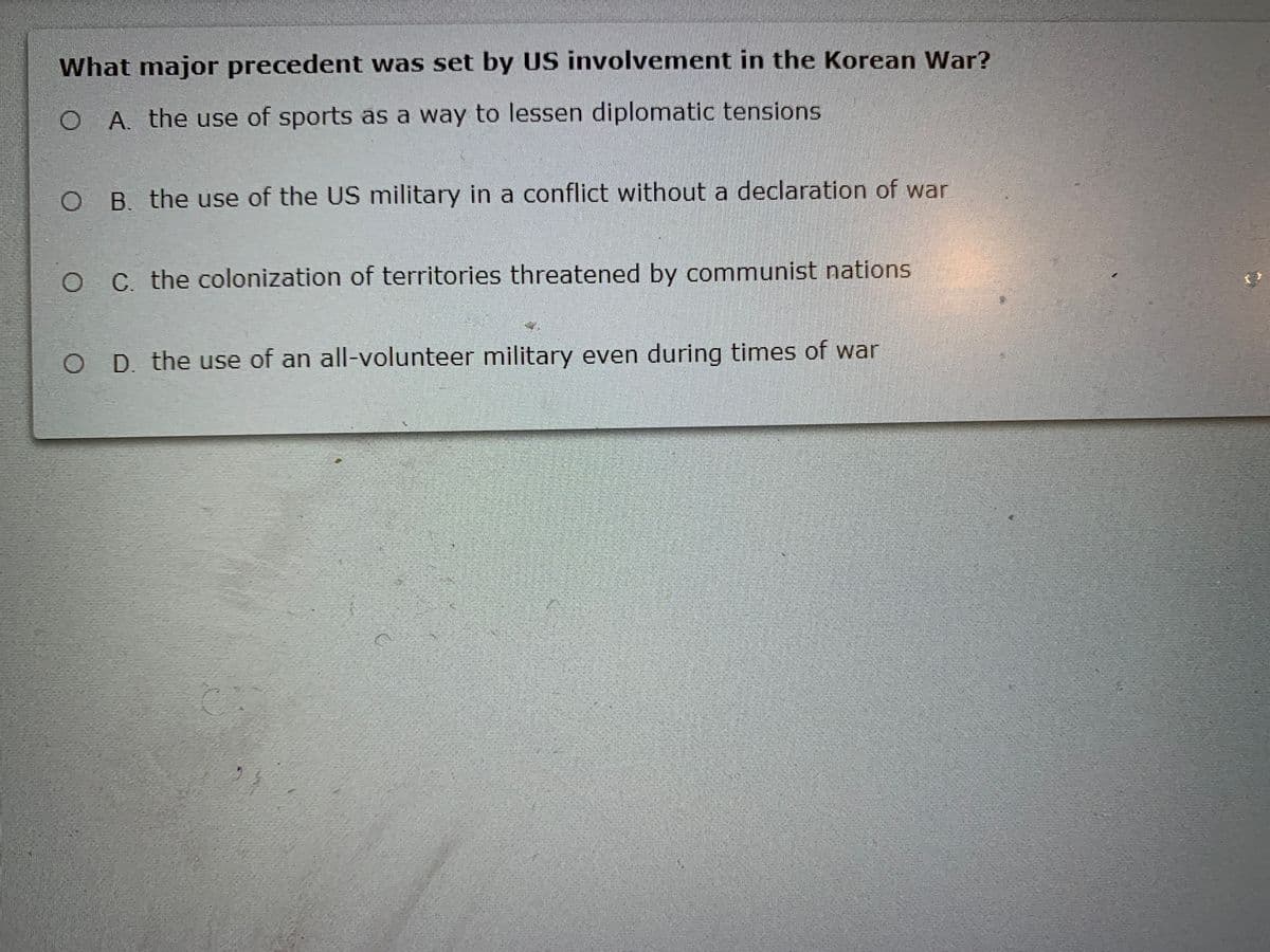 What major precedent was set by US involvement in the Korean War?
O A. the use of sports as a way to lessen diplomatic tensions
O B. the use of the US military in a conflict without a declaration of war
O of territories threatened by communist nations
C. the colonization
O D. the use of an all-volunteer military even during times of war
