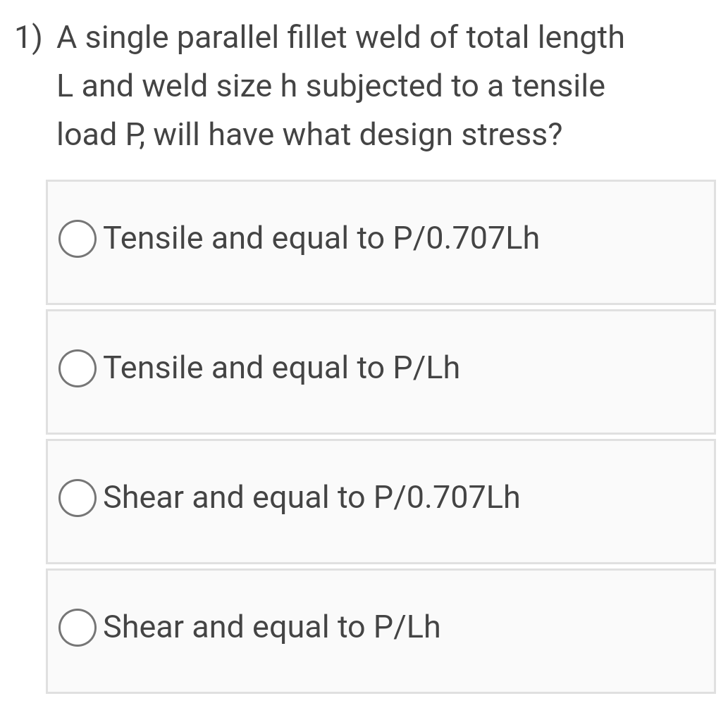 1) A single parallel fillet weld of total length
L and weld size h subjected to a tensile
load P, will have what design stress?
O Tensile and equal to P/0.707LH
O Tensile and equal to P/Lh
Shear and equal to P/0.707Lh
Shear and equal to P/Lh
