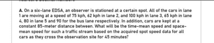 A. On a six-lane EDSA, an observer is stationed at a certain spot. All of the cars in lane
1 are moving at a speed of 75 kph, 62 kph in lane 2, and 100 kph in lane 3, 65 kph in lane
4, 80 in lane 5 and 90 for the bus lane respectively. In addition, cars are kept at a
constant 85-meter distance between. What will be the time-mean speed and space-
mean speed for such a traffic stream based on the acquired spot speed data for all
cars as they cross the observation site for 45 minutes?
