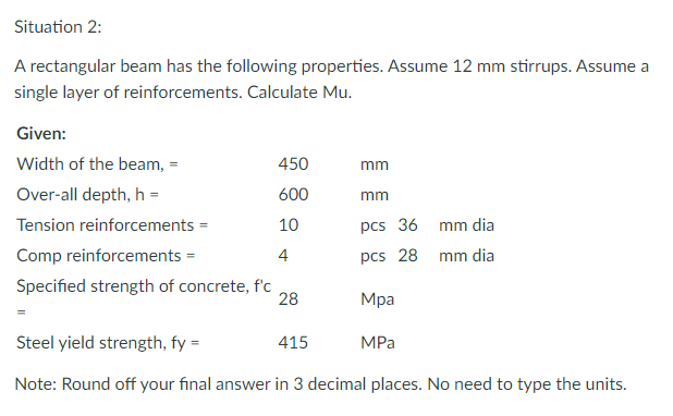 Situation 2:
A rectangular beam has the following properties. Assume 12 mm stirrups. Assume a
single layer of reinforcements. Calculate Mu.
Given:
Width of the beam, =
450
mm
Over-all depth, h =
600
mm
Tension reinforcements =
10
pcs 36 mm dia
Comp reinforcements =
4
pcs 28 mm dia
Specified strength of concrete, f'c
28
Мра
Steel yield strength, fy =
415
MPа
Note: Round off your final answer in 3 decimal places. No need to type the units.
