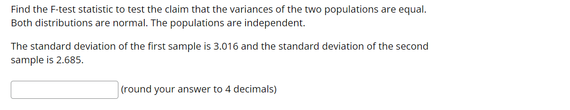 Find the F-test statistic to test the claim that the variances of the two populations are equal.
Both distributions are normal. The populations are independent.
The standard deviation of the first sample is 3.016 and the standard deviation of the second
sample is 2.685.
(round your answer to 4 decimals)