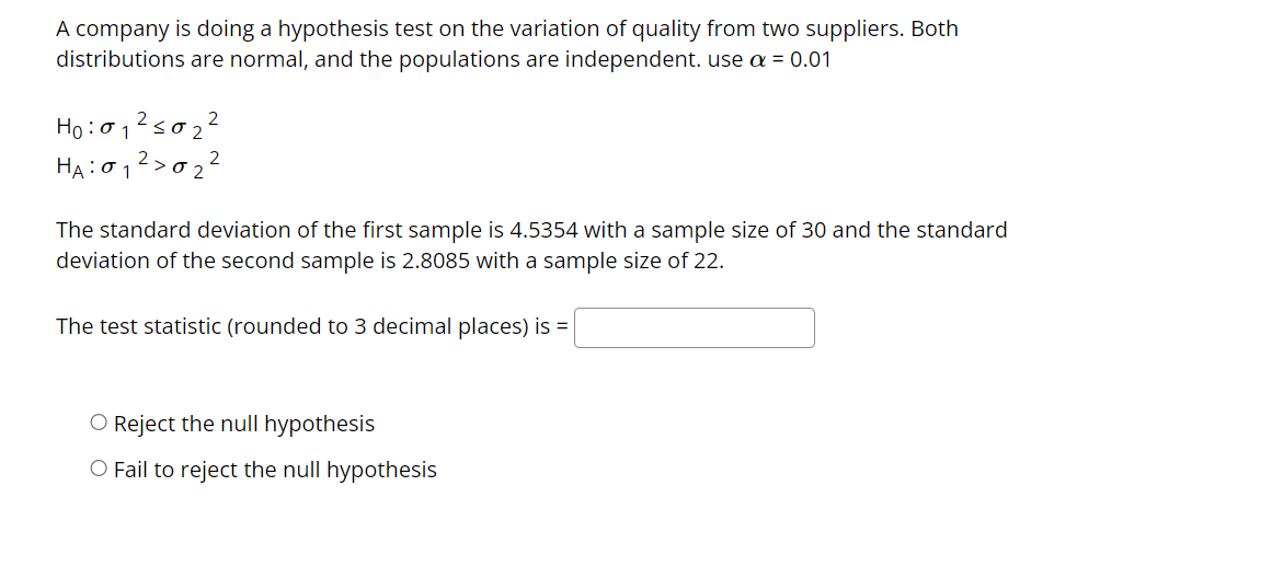 A company is doing a hypothesis test on the variation of quality from two suppliers. Both
distributions are normal, and the populations are independent. use a = 0.01
1₁²50₂²
Ho: 01
HA: 01²>0₂
2
The standard deviation of the first sample is 4.5354 with a sample size of 30 and the standard
deviation of the second sample is 2.8085 with a sample size of 22.
The test statistic (rounded to 3 decimal places) is =
O Reject the null hypothesis
O Fail to reject the null hypothesis