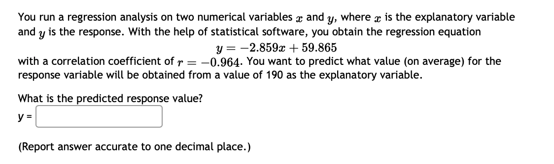 You run a regression analysis on two numerical variables x and y, where x is the explanatory variable
and
Y is the response. With the help of statistical software, you obtain the regression equation
y = -2.859x + 59.865
with a correlation coefficient of r = -0.964. You want to predict what value (on average) for the
response variable will be obtained from a value of 190 as the explanatory variable.
What is the predicted response value?
y =
(Report answer accurate to one decimal place.)