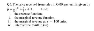 Q6. The price received from sales in OMR per unit is given by
p
=x? +x + 1.
Find:
i. the revenue function,
ii. the marginal revenue furction,
iii. the marginal revenue at r = 100 units.
iv. Interpret the result in (iii).
