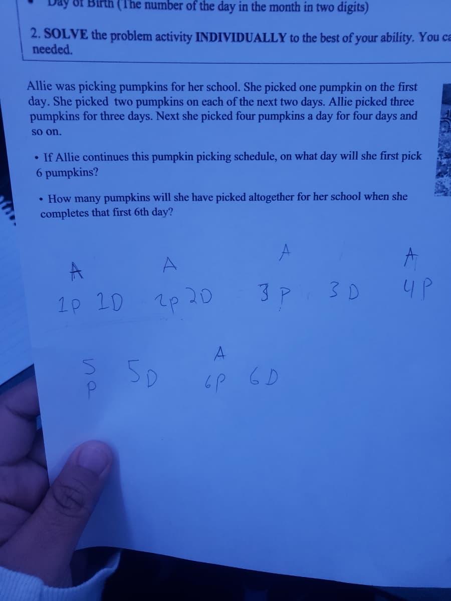 (The number of the day in the month in two digits)
2. SOLVE the problem activity INDIVIDUALLY to the best of your ability. You ca
needed.
Allie was picking pumpkins for her school. She picked one pumpkin on the first
day. She picked two pumpkins on each of the next two days. Allie picked three
pumpkins for three days. Next she picked four pumpkins a day for four days and
so on.
• If Allie continues this pumpkin picking schedule, on what day will she first pick
6 pumpkins?
• How many pumpkins will she have picked altogether for her school when she
completes that first 6th day?
A
3 P
3 D
4P
1p 1D
7p 20
A
6P 6D
