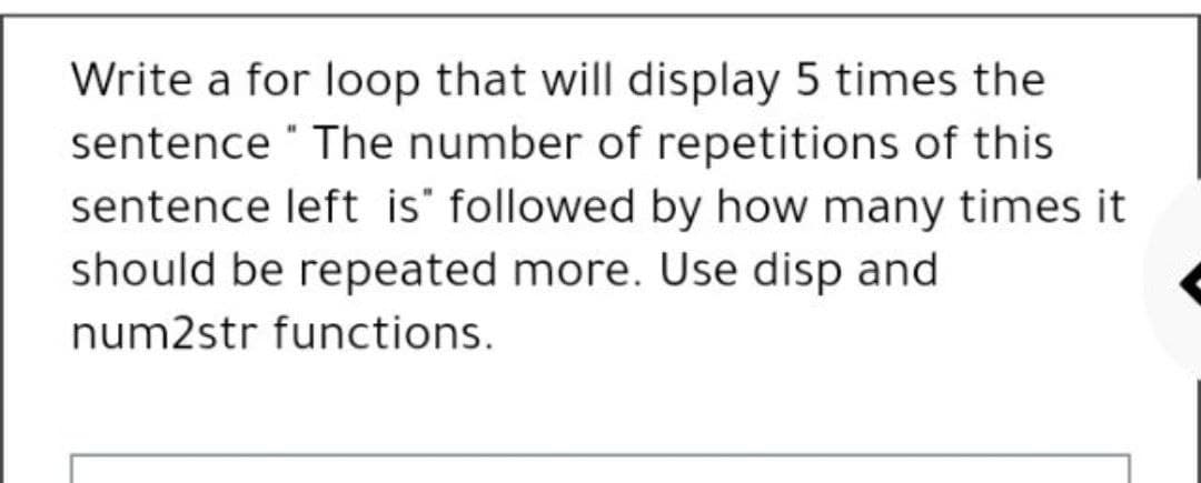 Write a for loop that will display 5 times the
sentence The number of repetitions of this
sentence left is" followed by how many times it
should be repeated more. Use disp and
num2str functions.
