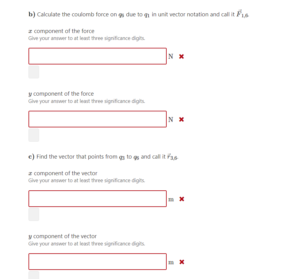 b) Calculate the coulomb force on q6 due to q1 in unit vector notation and call it F1,6-
x component of the force
Give your answer to at least three significance digits.
N X
y component of the force
Give your answer to at least three significance digits.
c) Find the vector that points from q3 to q6 and call it 73,6-
x component of the vector
Give your answer to at least three significance digits.
m x
Y component of the vector
Give your answer to at least three significance digits.
m X
