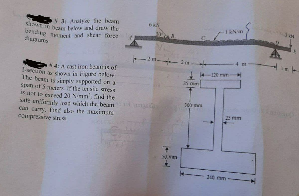 bending moment and shear force
shown in beam below and draw the
# 3: Analyze the beam
6 kN
I kN/m
30
B.
diagrams
T2m 2 m
4 m
# 4: A cast iron beam is of
-120 mm
I-section as shown in Figure below.
The beam is simply supported on a
span of 5 meters. If the tensile stress
is not to exceed 20 N/mm2, find the
safe uniformly load which the beam ol mersion
can carry. Find also the maximum
compressive stress.
25 mm
300 mm
25 mm
50. mm
240 mm
