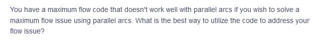 You have a maximum flow code that doesn't work well with parallel arcs if you wish to solve a
maximum flow issue using parallel arcs. What is the best way to utilize the code to address your
flow issue?

