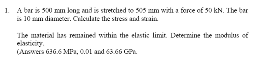 1. A bar is 500 mm long and is stretched to 505 mm with a force of 50 kN. The bar
is 10 mm diameter. Calculate the stress and strain.
The material has remained within the elastic limit. Determine the modulus of
elasticity.
(Answers 636.6 MPa, 0.01 and 63.66 GPa.
