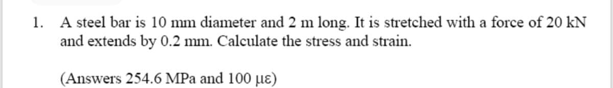 1. A steel bar is 10 mm diameter and 2 m long. It is stretched with a force of 20 kN
and extends by 0.2 mm. Calculate the stress and strain.
(Answers 254.6 MPa and 100 µɛ)
