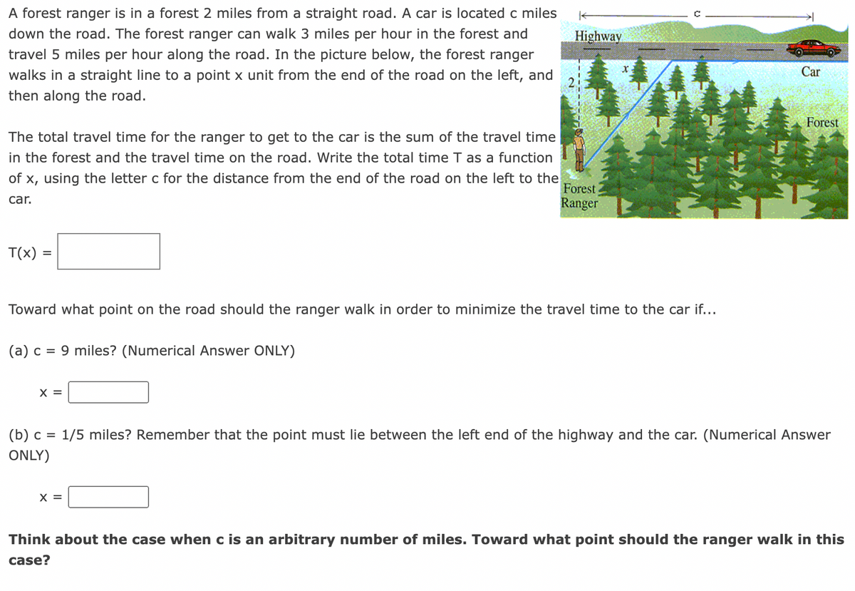 A forest ranger is in a forest 2 miles from a straight road. A car is located c miles down the road. The forest ranger can walk 3 miles per hour in the forest and travel 5 miles per hour along the road. In the picture below, the forest ranger walks in a straight line to a point x unit from the end of the road on the left, and then along the road.

The total travel time for the ranger to get to the car is the sum of the travel time in the forest and the travel time on the road. Write the total time T as a function of x, using the letter c for the distance from the end of the road on the left to the car.

\[ T(x) = \]

Toward what point on the road should the ranger walk in order to minimize the travel time to the car if...

(a) \( c = 9 \) miles? (Numerical Answer ONLY)

\[ x = \]

(b) \( c = \frac{1}{5} \) miles? Remember that the point must lie between the left end of the highway and the car. (Numerical Answer ONLY)

\[ x = \]

Think about the case when c is an arbitrary number of miles. Toward what point should the ranger walk in this case? 

**Explanation of Diagram:**

The diagram shows a "Highway" running horizontally with a "Car" on it. Below the highway is a "Forest," with a "Forest Ranger" standing near trees. A diagonal path marked in blue indicates the ranger's walking path from the forest to the road, with two dimensions labeled: a vertical distance of "2 miles" and a horizontal \( x \) unit distance on the road. The total horizontal distance from the beginning of the road to the car is marked as \( c \) miles.