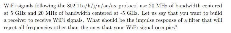 WiFi signals following the 802.11a/h/j/n/ac/ax protocol use 20 MHz of bandwidth centered
at 5 GHz and 20 MHz of bandwidth centered at -5 GHz. Let us say that you want to build
a receiver to receive WiFi signals. What should be the impulse response of a filter that will
reject all frequencies other than the ones that your WiFi signal occupies?
