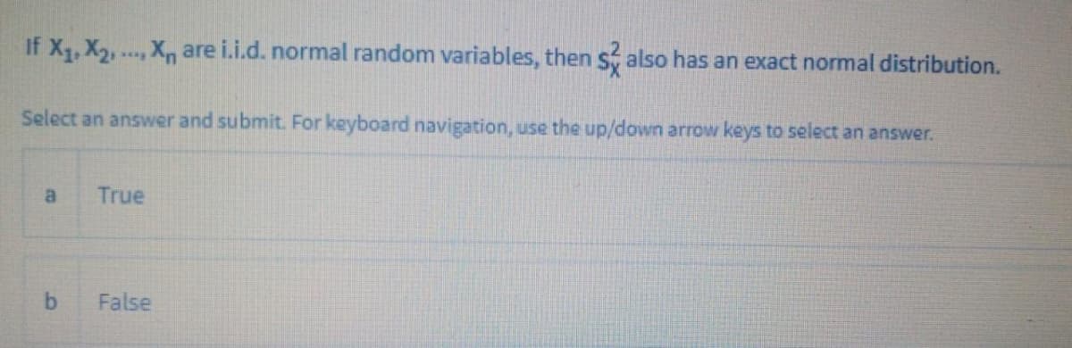 If X, X2, . X are i.i.d. normal random variables, then s also has an exact normal distribution.
Select an answer and submit. For keyboard navigation, use the up/down arrow keys to select an answer.
a
True
False
