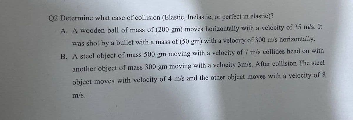 Q2 Determine what case of collision (Elastic, Inelastic, or perfect in elastic)?
A. A wooden ball of mass of (200 gm) moves horizontally with a velocity of 35 m/s. It
was shot by a bullet with a mass of (50 gm) with a velocity of 300 m/s horizontally.
B. A steel object of mass 500 gm moving with a velocity of 7 m/s collides head on with
another object of mass 300 gm moving with a velocity 3m/s. After collision The steel
object moves with velocity of 4 m/s and the other object moves with a velocity of 8
m/s.