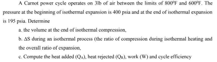 A Carnot power cycle operates on 3lb of air between the limits of 800°F and 600°F. The
pressure at the beginning of isothermal expansion is 400 psia and at the end of isothermal expansion
is 195 psia. Determine
a. the volume at the end of isothermal compression,
b. AS during an isothermal process (the ratio of compression during isothermal heating and
the overall ratio of expansion,
c. Compute the heat added (QA), heat rejected (QR), work (W) and cycle efficiency
