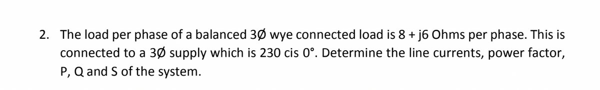 2. The load per phase of a balanced 30 wye connected load is 8 + j6 Ohms per phase. This is
connected to a 30 supply which is 230 cis 0º. Determine the line currents, power factor,
P, Q and S of the system.