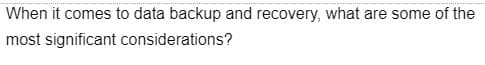 When it comes to data backup and recovery, what are some of the
most significant considerations?
