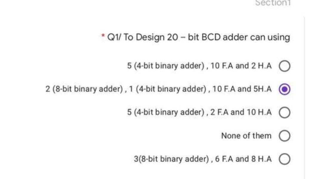 Section1
*Q1/ To Design 20-bit BCD adder can using
5 (4-bit binary adder), 10 F.A and 2 H.A O
2 (8-bit binary adder), 1 (4-bit binary adder), 10 F.A and 5H.A
5 (4-bit binary adder), 2 F.A and 10 H.A
None of them O
3(8-bit binary adder), 6 F.A and 8 H.A O