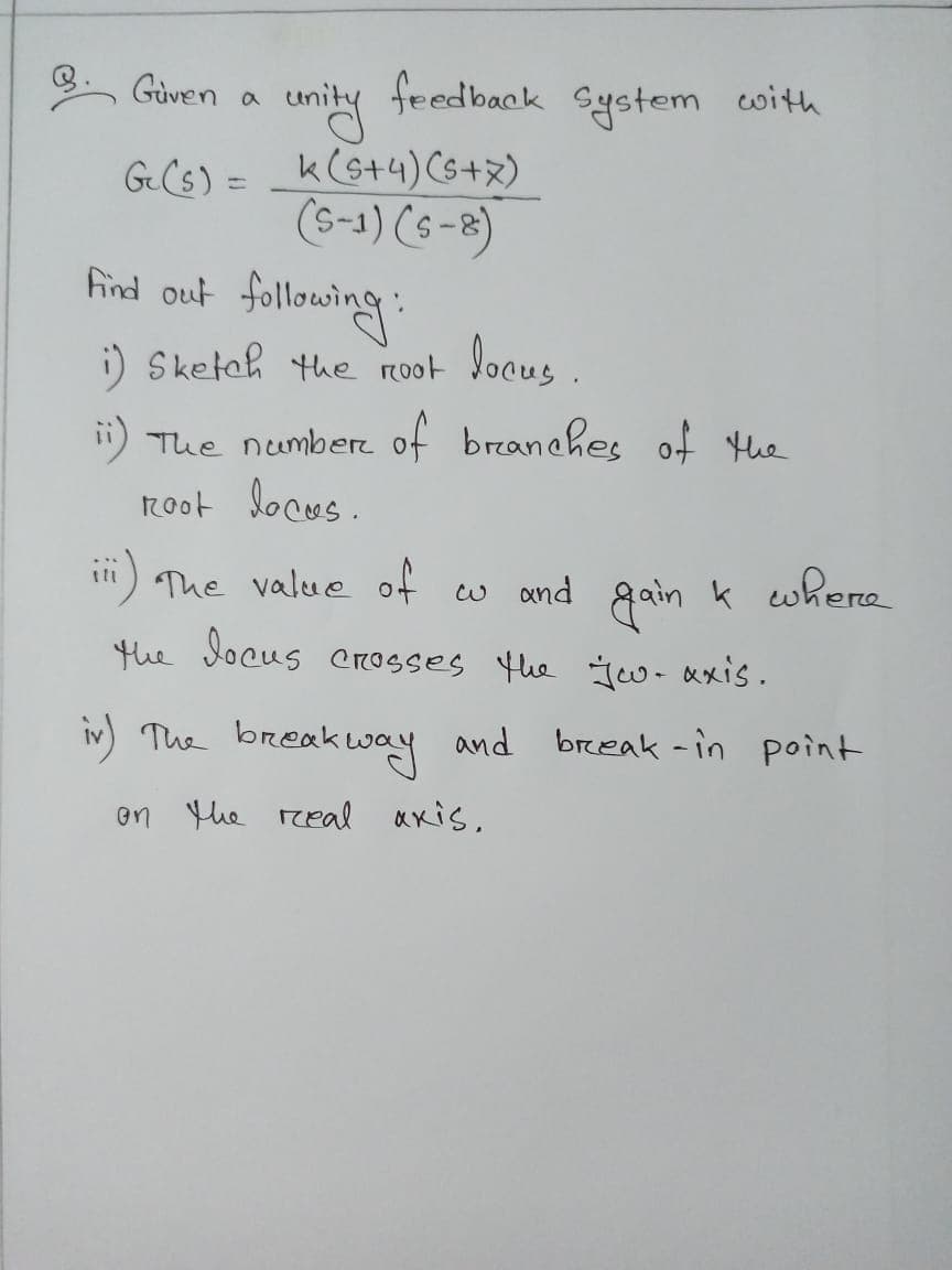 Güven
feedback
System cwith
k(s+4) Cs+x)
(s-1) (s -8)
find out following:
i) Sketeh the ro0t locus .
GCs) =
i) The number of branches of the
root locus.
ii) The value of w and gaink where
the locus crosses the Jeu-axis.
iv The breakway and break -in point
en the real axis,
