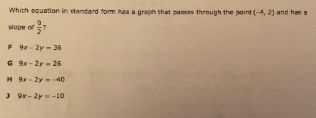 Which equation in standard form has a graph that passes through the point (-4, 2) and has a
slope of ?
F 9x-2y = 36
%3D
G 9x-2y 26
H 9x-2y = -40
J 9x-2y = -10
