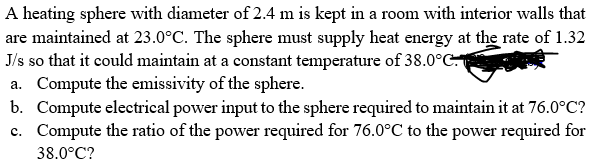 A heating sphere with diameter of 2.4 m is kept in a room with interior walls that
are maintained at 23.0°C. The sphere must supply heat energy at the rate of 1.32
J/s so that it could maintain at a constant temperature of 38.0°C
a. Compute the emissivity of the sphere.
b. Compute electrical power input to the sphere required to maintain it at 76.0°C?
c. Compute the ratio of the power required for 76.0°C to the power required for
38.0°C?
