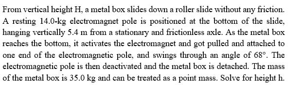 From vertical height H, a metal box slides down a roller slide without any friction.
A resting 14.0-kg electromagnet pole is positioned at the bottom of the slide,
hanging vertically 5.4 m from a stationary and frictionless axle. As the metal box
reaches the bottom, it activates the electromagnet and got pulled and attached to
one end of the electromagnetic pole, and swings through an angle of 68°. The
electromagnetic pole is then deactivated and the metal box is detached. The mass
of the metal box is 35.0 kg and can be treated as a point mass. Solve for height h.
