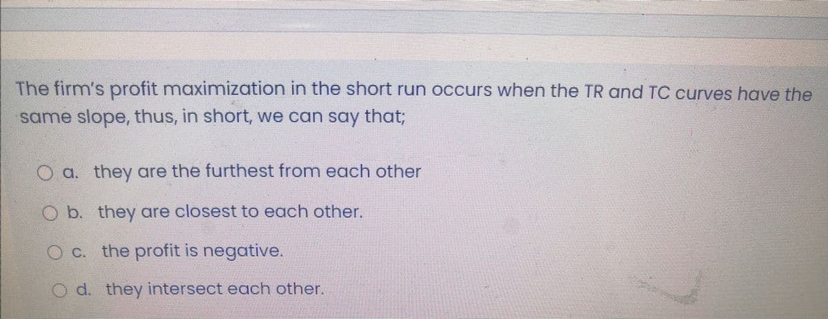 The firm's profit maximization in the short run occurs when the TR and TC curves have the
same slope, thus, in short, we can say that;
O a. they are the furthest from each other
O b. they are closest to each other.
O C. the profit is negative.
d. they intersect each other.
