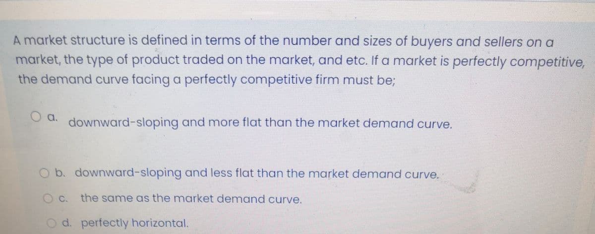 A market structure is defined in terms of the number and sizes of buyers and sellers on a
market, the type of product traded on the market, and etc. If a market is perfectly competitive,
the demand curve facing a perfectly competitive firm must be;
a.
downward-sloping and more flat than the market demand curve.
O b. downward-sloping and less flat than the market demand curve.
O C. the same as the market demand curve.
O d. perfectly horizontal.
