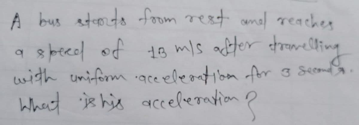 A bus starts from rest and reaches
a speed of 18 m/s after stromelling
with uniform acceleration for 3 Second
E
What is his acceleration ?