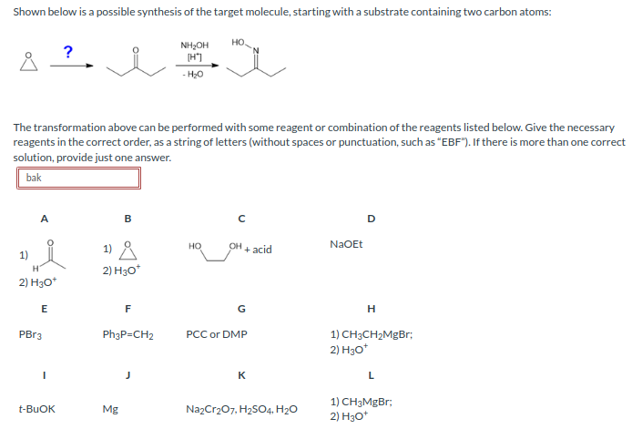 Shown below is a possible synthesis of the target molecule, starting with a substrate containing two carbon atoms:
Å
1)
A
The transformation above can be performed with some reagent or combination of the reagents listed below. Give the necessary
reagents in the correct order, as a string of letters (without spaces or punctuation, such as "EBF"). If there is more than one correct
solution, provide just one answer.
bak
H
2) H3O*
E
PBr3
?
t-BUOK
B
1) Å
2) H3O*
Mg
F
Ph3P=CH2
NH₂OH
[H]
- H₂O
HO.
HO
с
OH + acid
G
PCC or DMP
K
Na2Cr₂O7, H₂SO4, H₂O
NaOEt
D
H
1) CH3CH₂MgBr;
2) H3O*
L
1) CH3MgBr;
2) H3O+