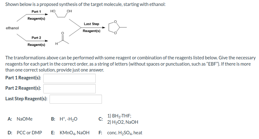 Shown below is a proposed synthesis of the target molecule, starting with ethanol:
Part 1
HO
OH
Reagent(s)
ethanol
Part 2
Reagent(s)
The transformations above can be performed with some reagent or combination of the reagents listed below. Give the necessary
reagents for each part in the correct order, as a string of letters (without spaces or punctuation, such as "EBF"). If there is more
than one correct solution, provide just one answer.
Part 1 Reagent(s):
Part 2 Reagent(s):
Last Step Reagent(s):
A: NAOMe
D: PCC or DMP
Last Step
Reagent(s)
B: H+, -H₂O
E: KMnO4, NaOH
1) BH3-THF;
2) H₂O2, NaOH
F: conc. H₂SO4, heat
C: